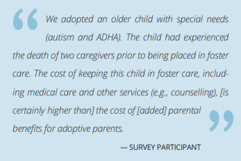 The image is a quote from a survey participant.  It reads as follows. "We adopted an older child with special needs
(autism and ADHA). The child had experienced
the death of two caregivers prior to being placed in foster
care. The cost of keeping this child in foster care, including medical care and other services (e.g., counselling), [is certainly higher than] the cost of [added] parental benefits for adoptive parents."