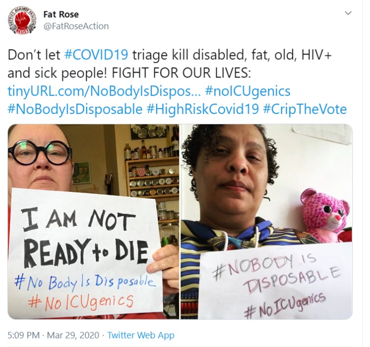 Image shows a screenshot of a tweet from @FatRoseAction that reads "Don’t let #COVID19 triage kill disabled, fat, old, HIV+ and sick people! FIGHT FOR OUR LIVES: http://tinyURL.com/NoBodyIsDisposable #noICUgenics #NoBodyIsDisposable #HighRiskCovid19 #CripTheVote." There are two images within this image. One is of a fat woman with pale skin holding a sign that reads "I am not ready to die" while the other shows a dark-skinned woman holding a sign that says #NobodyIsDisposabl."